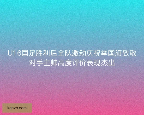 U16国足胜利后全队激动庆祝举国旗致敬对手主帅高度评价表现杰出