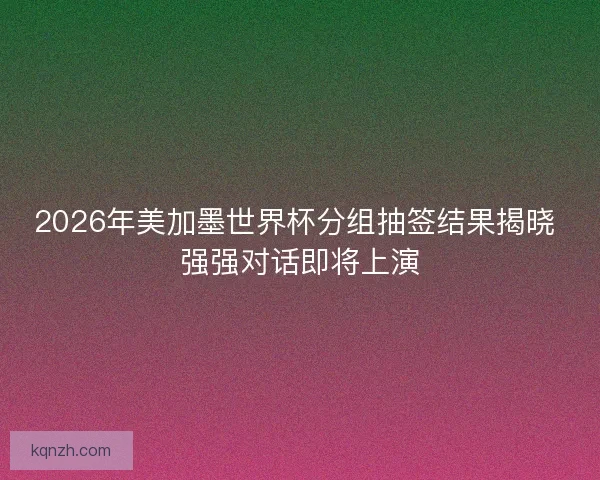 2026年美加墨世界杯分组抽签结果揭晓 强强对话即将上演