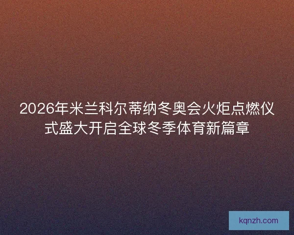2026年米兰科尔蒂纳冬奥会火炬点燃仪式盛大开启全球冬季体育新篇章
