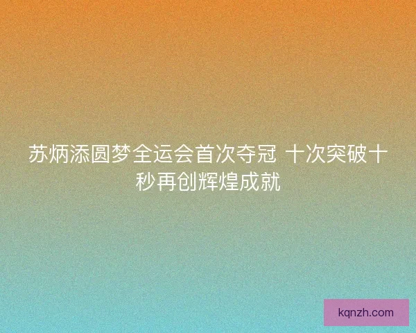 苏炳添圆梦全运会首次夺冠 十次突破十秒再创辉煌成就