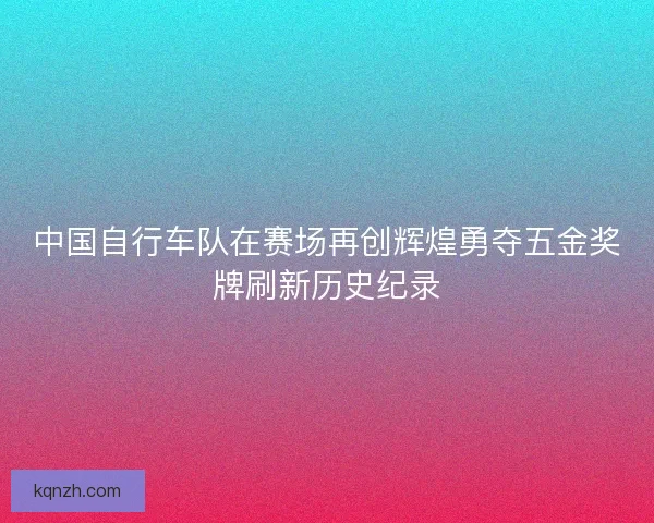 中国自行车队在赛场再创辉煌勇夺五金奖牌刷新历史纪录