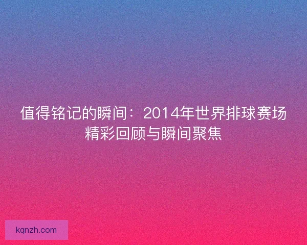 值得铭记的瞬间：2014年世界排球赛场精彩回顾与瞬间聚焦