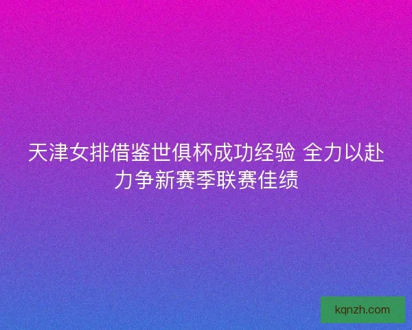 天津女排借鉴世俱杯成功经验 全力以赴力争新赛季联赛佳绩