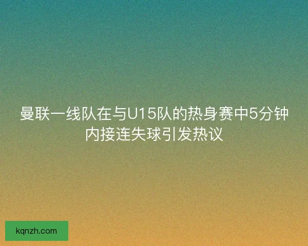 曼联一线队在与U15队的热身赛中5分钟内接连失球引发热议