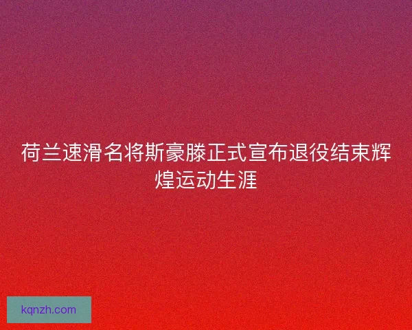 荷兰速滑名将斯豪滕正式宣布退役结束辉煌运动生涯