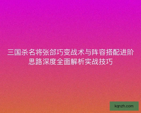 三国杀名将张郃巧变战术与阵容搭配进阶思路深度全面解析实战技巧