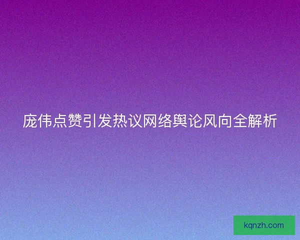 庞伟点赞引发热议网络舆论风向全解析