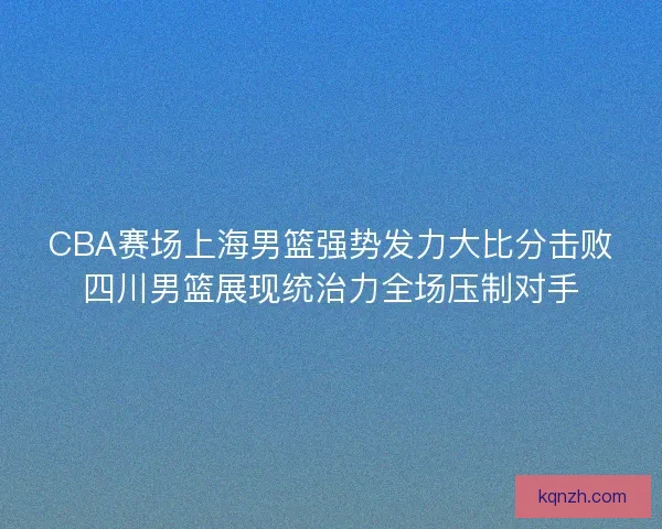 CBA赛场上海男篮强势发力大比分击败四川男篮展现统治力全场压制对手