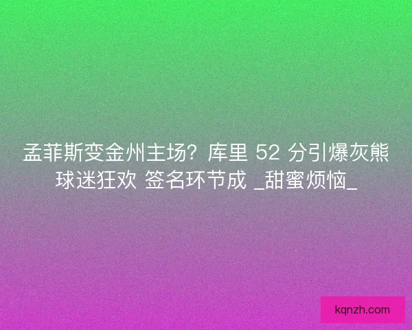 孟菲斯变金州主场？库里 52 分引爆灰熊球迷狂欢 签名环节成 _甜蜜烦恼_