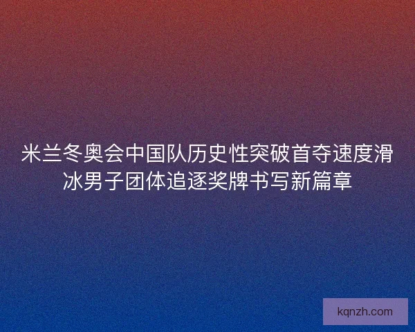 米兰冬奥会中国队历史性突破首夺速度滑冰男子团体追逐奖牌书写新篇章 米兰冬奥会中国队历史性突破首夺速度滑冰男子团体追逐奖牌书写新篇章