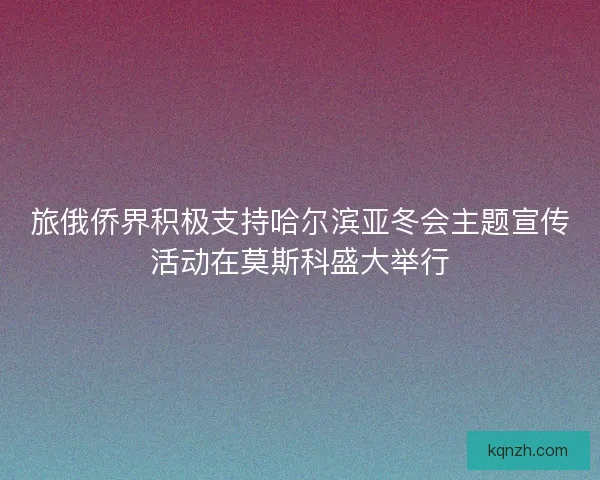 旅俄侨界积极支持哈尔滨亚冬会主题宣传活动在莫斯科盛大举行