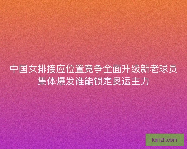 中国女排接应位置竞争全面升级新老球员集体爆发谁能锁定奥运主力