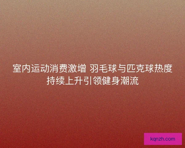 室内运动消费激增 羽毛球与匹克球热度持续上升引领健身潮流