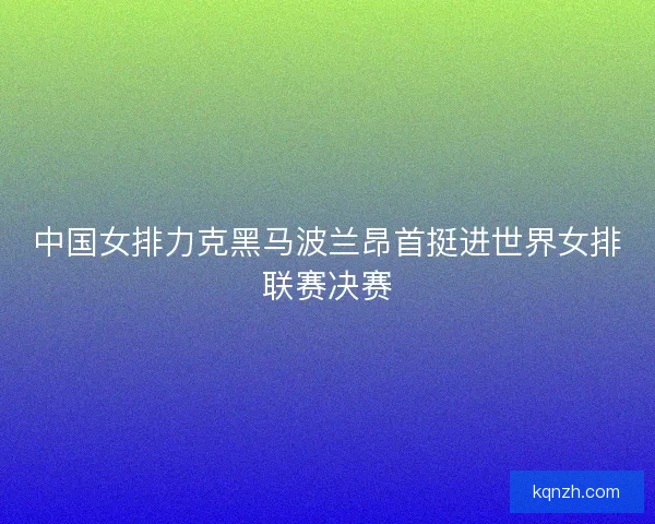 中国女排力克黑马波兰昂首挺进世界女排联赛决赛