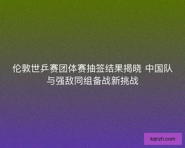伦敦世乒赛团体赛抽签结果揭晓 中国队与强敌同组备战新挑战