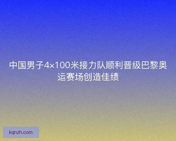 中国男子4×100米接力队顺利晋级巴黎奥运赛场创造佳绩