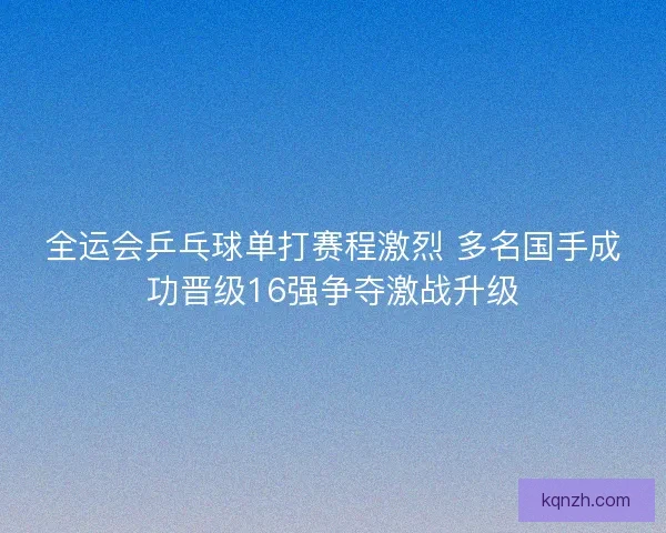 全运会乒乓球单打赛程激烈 多名国手成功晋级16强争夺激战升级