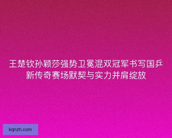 王楚钦孙颖莎强势卫冕混双冠军书写国乒新传奇赛场默契与实力并肩绽放